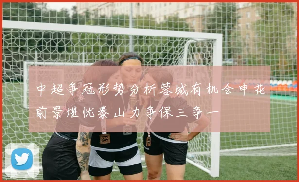 中超争冠形势分析蓉城有机会申花前景堪忧泰山力争保三争一