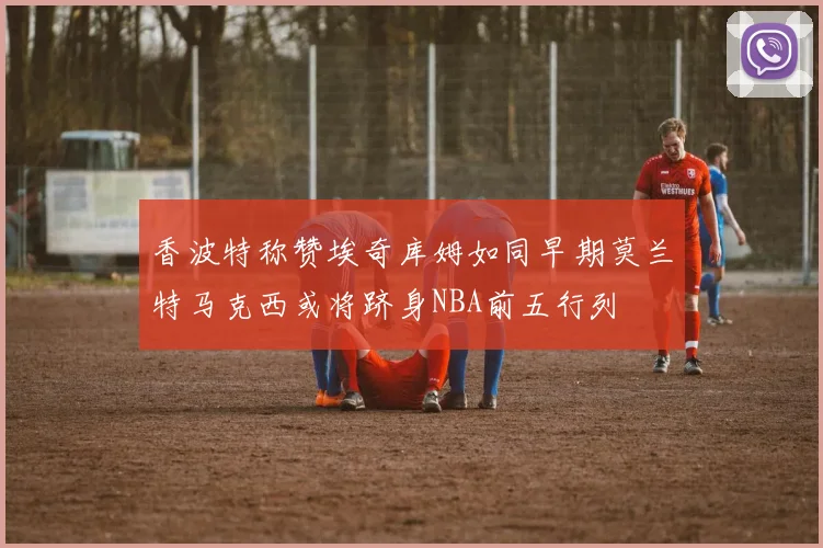 香波特称赞埃奇库姆如同早期莫兰特马克西或将跻身NBA前五行列