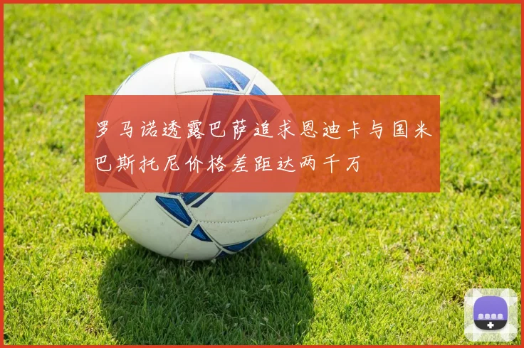 罗马诺透露巴萨追求恩迪卡与国米巴斯托尼价格差距达两千万