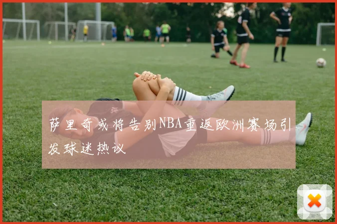 萨里奇或将告别NBA重返欧洲赛场引发球迷热议