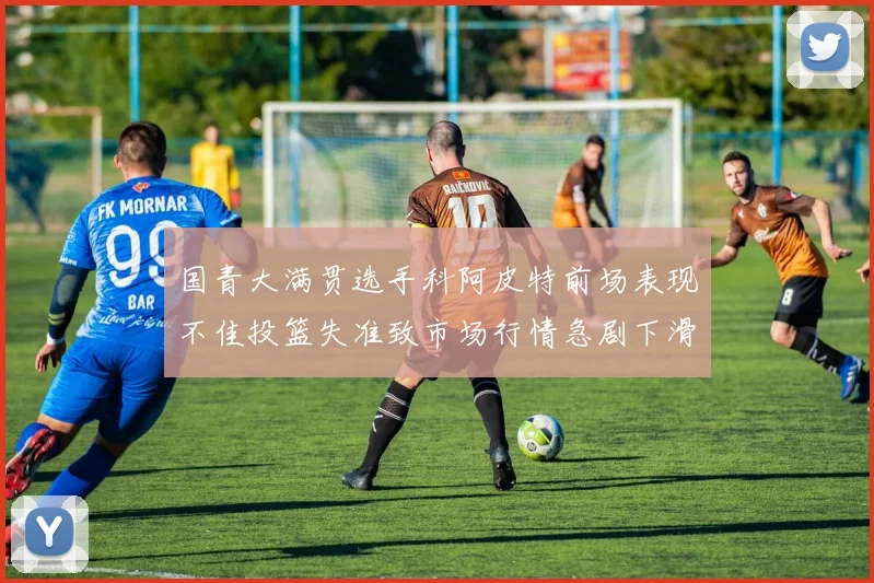 国青大满贯选手科阿皮特前场表现不佳投篮失准致市场行情急剧下滑