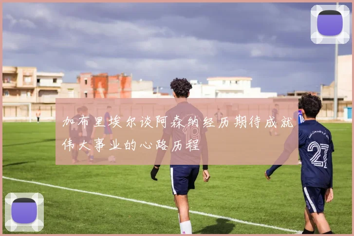 加布里埃尔谈阿森纳经历期待成就伟大事业的心路历程