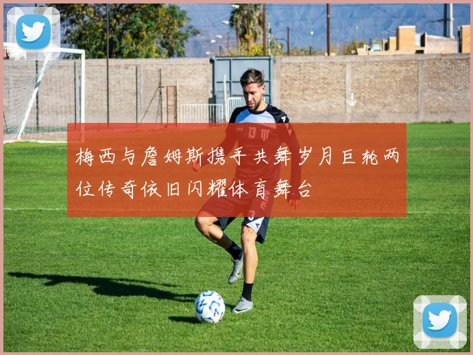 梅西与詹姆斯携手共舞岁月巨轮两位传奇依旧闪耀体育舞台