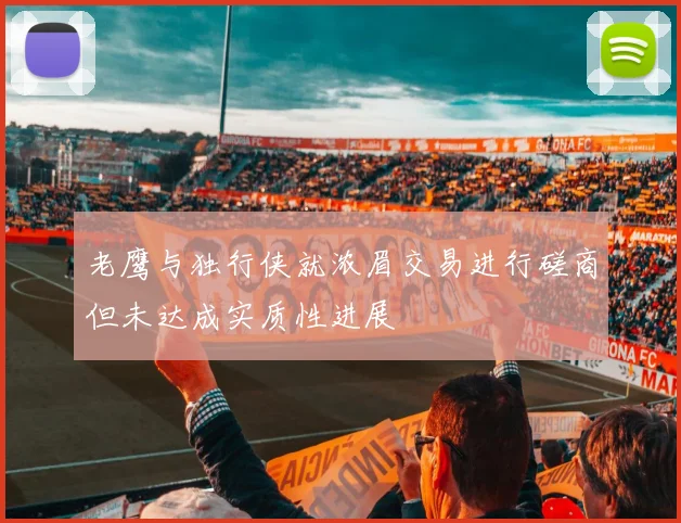 老鹰与独行侠就浓眉交易进行磋商但未达成实质性进展