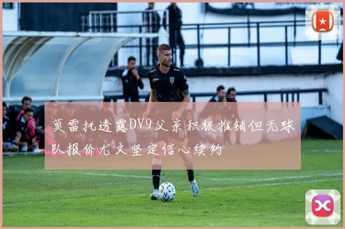 莫雷托透露DV9父亲积极推销但无球队报价尤文坚定信心续约