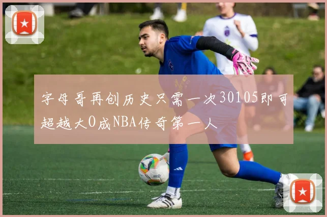 字母哥再创历史只需一次30105即可超越大O成NBA传奇第一人