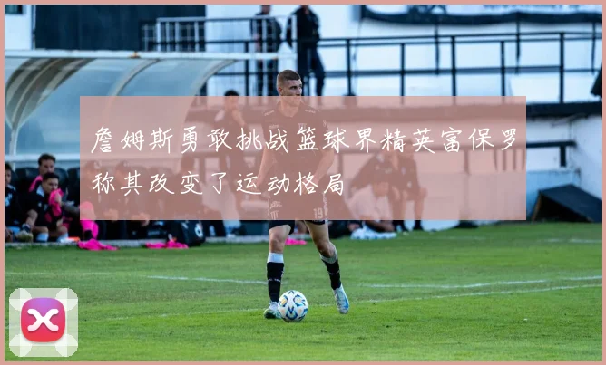 詹姆斯勇敢挑战篮球界精英富保罗称其改变了运动格局