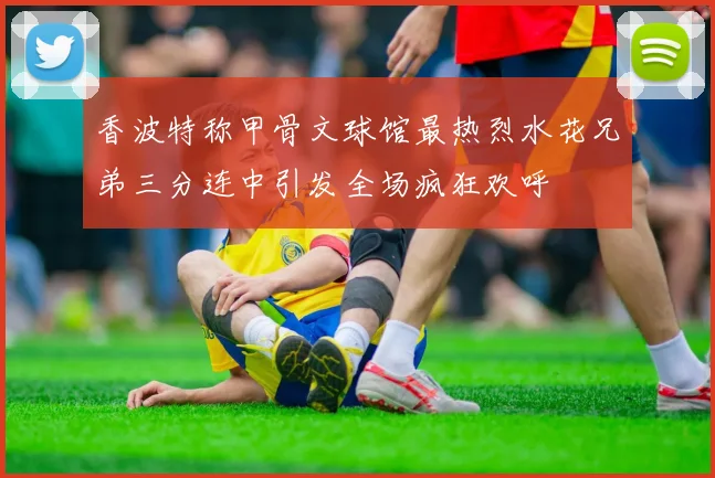 香波特称甲骨文球馆最热烈水花兄弟三分连中引发全场疯狂欢呼