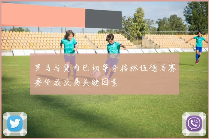 罗马与费内巴切争夺格林伍德马赛要价成交易关键因素