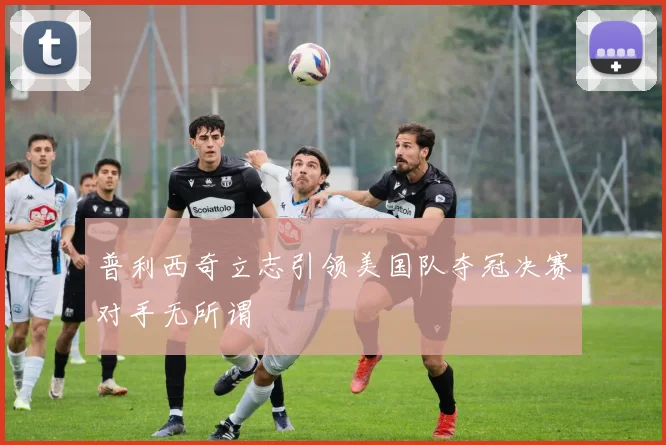 普利西奇立志引领美国队夺冠决赛对手无所谓