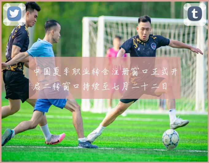 中国夏季职业转会注册窗口正式开启二转窗口持续至七月二十二日