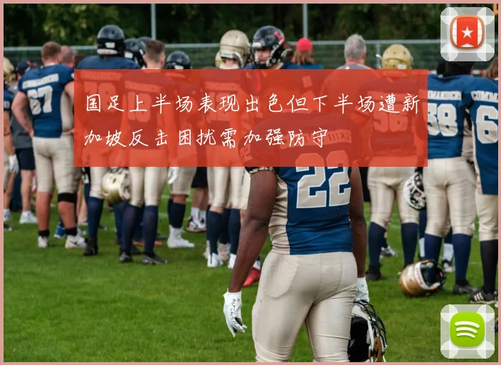 国足上半场表现出色但下半场遭新加坡反击困扰需加强防守