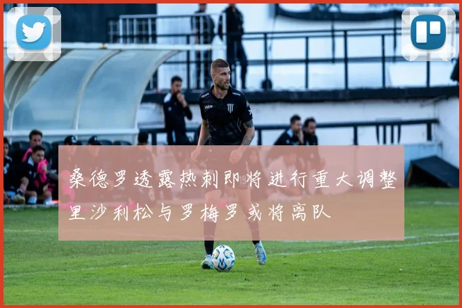 桑德罗透露热刺即将进行重大调整里沙利松与罗梅罗或将离队