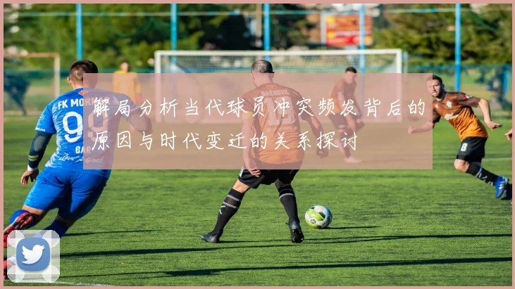 解局分析当代球员冲突频发背后的原因与时代变迁的关系探讨
