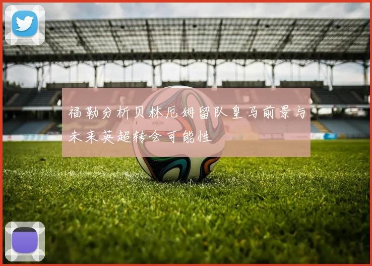 福勒分析贝林厄姆留队皇马前景与未来英超转会可能性