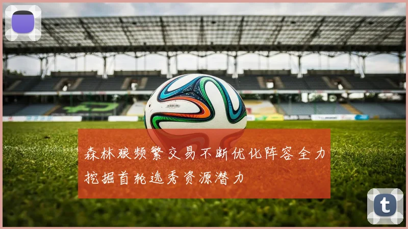 森林狼频繁交易不断优化阵容全力挖掘首轮选秀资源潜力