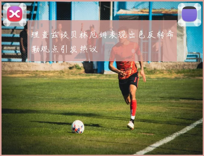 理查兹谈贝林厄姆表现出色反转希勒观点引发热议