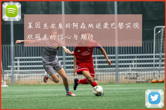 莱因克尔看好阿森纳逆袭巴黎实现双冠王的信心与期待
